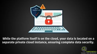 While the platform itself is on the cloud, your data is located on a
separate private cloud instance, ensuring complete data security.
 