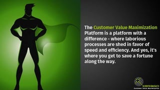 The Customer Value Maximization Platform is a platform with a
difference - where laborious processes are shed in favor of speed
and efficiency. And yes, it's where you get to save a fortune along
the way.
 