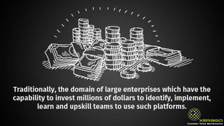 Traditionally, the domain of large enterprises which have the capability to
invest millions of dollars to identify, implement, learn and upskill teams to
use such platforms.
 