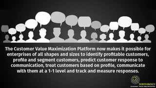 The Customer Value Maximization Platform now makes it possible for
enterprises of all shapes and sizes to identify profitable customers, profile
and segment customers, predict customer response to communication, treat
customers based on profile, communicate with them at a 1-1 level and track
and measure responses.
 
