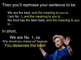 Then you’ll rephrase your sentence to be 
•We are the best, and the meaning to you is… 
•I am No. 1,and the meaning to you is… 
•My food has the best taste, and the meaning to you is… 
We are No. 1, so 
Why should you choose us? because 
You deserves the best! 
In short,  