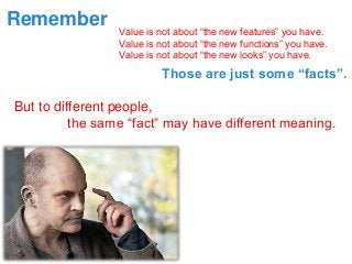 Value is not about “the new features” you have. 
Value is not about “the new functions” you have. 
Value is not about “the new looks” you have. 
Remember 
Those are just some “facts”. 
But to different people, 
the same “fact” may have different meaning.  
