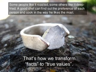 Some people like it roasted, some others like it deep- fried. A good chef can find out the preference of each person and cook in the way he likes the most. 
That’s how we transform 
“facts” to “true values”.  