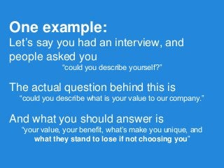 One example: 
Let’s say you had an interview, and people asked you 
“could you describe yourself?” 
The actual question behind this is 
“could you describe what is your value to our company.” 
And what you should answer is 
“your value, your benefit, what’s make you unique, and 
what they stand to lose if not choosing you”  