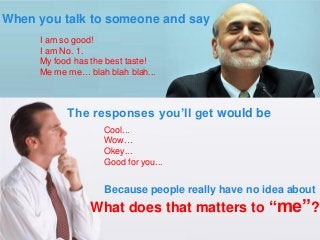 I am so good! 
I am No. 1. 
My food has the best taste! 
Me me me… blah blah blah... 
Cool... 
Wow… 
Okey... 
Good for you... 
The responses you’ll get would be 
When you talk to someone and say 
Because people really have no idea about 
What does that matters to “me”?  