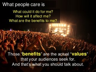 What people care is 
What could it do for me? 
How will it affect me? 
What are the benefits to me? 
Those “benefits” are the actual “values” 
that your audiences seek for. 
And that’s what you should talk about.  