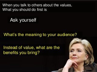 When you talk to others about the values, 
What you should do first is 
What’s the meaning to your audience? 
Ask yourself 
Instead of value, what are the benefits you bring?  