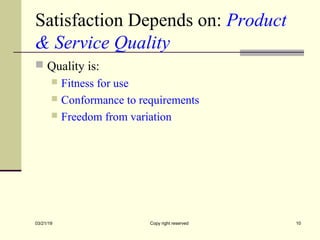 Satisfaction Depends on: Product
& Service Quality
 Quality is:
 Fitness for use
 Conformance to requirements
 Freedom from variation
03/21/19 Copy right reserved 10
 