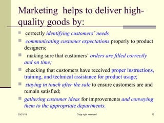 Marketing helps to deliver high-
quality goods by:
 correctly identifying customers’ needs
 communicating customer expectations properly to product
designers;
 making sure that customers’ orders are filled correctly
and on time;
 checking that customers have received proper instructions,
training, and technical assistance for product usage;
 staying in touch after the sale to ensure customers are and
remain satisfied;
 gathering customer ideas for improvements and conveying
them to the appropriate departments.
03/21/19 Copy right reserved 12
 
