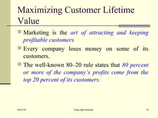 Maximizing Customer Lifetime
Value
 Marketing is the art of attracting and keeping
profitable customers
 Every company loses money on some of its
customers.
 The well-known 80–20 rule states that 80 percent
or more of the company’s profits come from the
top 20 percent of its customers.
03/21/19 Copy right reserved 13
 
