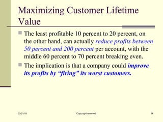 Maximizing Customer Lifetime
Value
 The least profitable 10 percent to 20 percent, on
the other hand, can actually reduce profits between
50 percent and 200 percent per account, with the
middle 60 percent to 70 percent breaking even.
 The implication is that a company could improve
its profits by “firing” its worst customers.
03/21/19 Copy right reserved 14
 