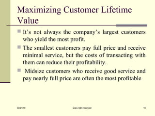 Maximizing Customer Lifetime
Value
 It’s not always the company’s largest customers
who yield the most profit.
 The smallest customers pay full price and receive
minimal service, but the costs of transacting with
them can reduce their profitability.
 Midsize customers who receive good service and
pay nearly full price are often the most profitable
03/21/19 Copy right reserved 15
 