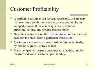 Customer Profitability
 A profitable customer is a person, household, or company
that over time yields a revenue stream exceeding by an
acceptable amount the company’s cost stream for
attracting, selling, and serving that customer.
 Note the emphasis is on the lifetime stream of revenue and
cost, not the profit from a particular transaction.
 Marketers can assess customer profitability individually,
by market segment, or by channel.
 Many companies measure customer satisfaction, but few
measure individual customer profitability.
03/21/19 Copy right reserved 16
 
