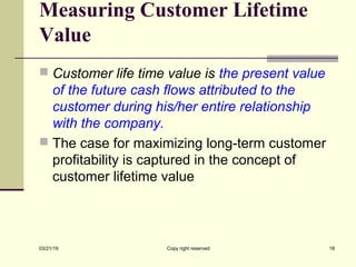 Measuring Customer Lifetime
Value
 Customer life time value is the present value
of the future cash flows attributed to the
customer during his/her entire relationship
with the company.
 The case for maximizing long-term customer
profitability is captured in the concept of
customer lifetime value
03/21/19 Copy right reserved 18
 