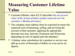 Measuring Customer Lifetime
Value
 Customer lifetime value (CLV) describes the net present
value of the stream of future profits expected over the
customer’s lifetime purchases.
 The company must subtract from its expected revenues the
expected costs of attracting, selling, and servicing the
account of that customer, applying the appropriate
discount rate (say, between 10 percent and 20 percent,
depending on cost of capital and risk attitudes).
 Lifetime value calculations for a product or service can
add up to tens of thousands of dollars or even run to six
figures.
03/21/19 Copy right reserved 19
 