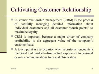 Cultivating Customer Relationship
 Customer relationship management (CRM) is the process
of carefully managing detailed information about
individual customers and all customer “touch points” to
maximize loyalty.
 CRM is important because a major driver of company
profitability is the aggregate value of the company’s
customer base.
 A touch point is any occasion when a customer encounters
the brand and product—from actual experience to personal
or mass communications to casual observation
03/21/19 Copy right reserved 20
 