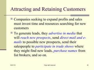 Attracting and Retaining Customers
 Companies seeking to expand profits and sales
must invest time and resources searching for new
customers
 To generate leads, they advertise in media that
will reach new prospects, send direct mail and e-
mails to possible new prospects, send their
salespeople to participate in trade shows where
they might find new leads, purchase names from
list brokers, and so on.
03/21/19 Copy right reserved 22
 