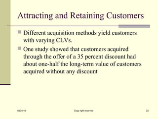 Attracting and Retaining Customers
 Different acquisition methods yield customers
with varying CLVs.
 One study showed that customers acquired
through the offer of a 35 percent discount had
about one-half the long-term value of customers
acquired without any discount
03/21/19 Copy right reserved 23
 