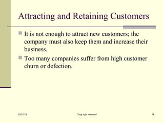 Attracting and Retaining Customers
 It is not enough to attract new customers; the
company must also keep them and increase their
business.
 Too many companies suffer from high customer
churn or defection.
03/21/19 Copy right reserved 24
 