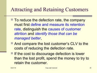 Attracting and Retaining Customers
 To reduce the defection rate, the company
must first define and measure its retention
rate, distinguish the causes of customer
attrition and identify those that can be
managed better,
 And compare the lost customer’s CLV to the
costs of reducing the defection rate.
 If the cost to discourage defection is lower
than the lost profit, spend the money to try to
retain the customer.
03/21/19 Copy right reserved 25
 