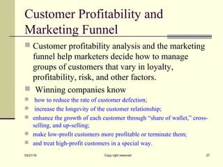 Customer Profitability and
Marketing Funnel
 Customer profitability analysis and the marketing
funnel help marketers decide how to manage
groups of customers that vary in loyalty,
profitability, risk, and other factors.
 Winning companies know
 how to reduce the rate of customer defection;
 increase the longevity of the customer relationship;
 enhance the growth of each customer through “share of wallet,” cross-
selling, and up-selling;
 make low-profit customers more profitable or terminate them;
 and treat high-profit customers in a special way.
03/21/19 Copy right reserved 27
 