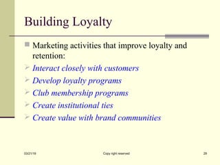 Building Loyalty
 Marketing activities that improve loyalty and
retention:
 Interact closely with customers
 Develop loyalty programs
 Club membership programs
 Create institutional ties
 Create value with brand communities
03/21/19 Copy right reserved 29
 