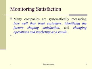 Monitoring Satisfaction
 Many companies are systematically measuring
how well they treat customers, identifying the
factors shaping satisfaction, and changing
operations and marketing as a result.
 .
, Copy right reserved 5
 