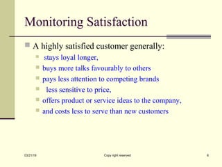 Monitoring Satisfaction
 A highly satisfied customer generally:
 stays loyal longer,
 buys more talks favourably to others
 pays less attention to competing brands
 less sensitive to price,
 offers product or service ideas to the company,
 and costs less to serve than new customers
03/21/19 Copy right reserved 6
 