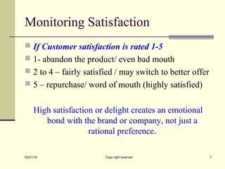 Monitoring Satisfaction
 If Customer satisfaction is rated 1-5
 1- abandon the product/ even bad mouth
 2 to 4 – fairly satisfied / may switch to better offer
 5 – repurchase/ word of mouth (highly satisfied)
High satisfaction or delight creates an emotional
bond with the brand or company, not just a
rational preference.
03/21/19 Copy right reserved 7
 