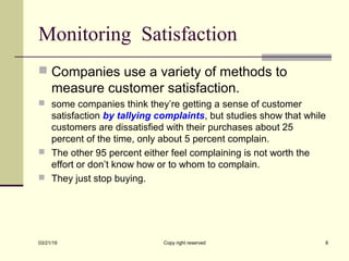 Monitoring Satisfaction
 Companies use a variety of methods to
measure customer satisfaction.
 some companies think they’re getting a sense of customer
satisfaction by tallying complaints, but studies show that while
customers are dissatisfied with their purchases about 25
percent of the time, only about 5 percent complain.
 The other 95 percent either feel complaining is not worth the
effort or don’t know how or to whom to complain.
 They just stop buying.
03/21/19 Copy right reserved 8
 