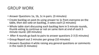 GROUP WORK
• Answer Questions 1a, 1b, 1c in pairs. (3 minutes)
• Create backlog on post-its using answer to 1c from everyone on the
table, then dot vote on backlog, 3 votes each (2 minutes)
• Whole table start discussing each backlog item in 5 minute rounds,
thumb voting to continue or not on same item at end of each 5
minute round. (20 minutes)
• After 4 rounds go back to pairs to answer questions 2-3 (5 minutes)
• Group Report out 2 minutes per group (10 minutes)
• Answers Question 4 while raising any general questions or comments
in the room (5 minutes)
 