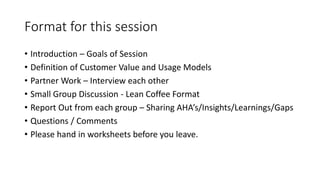 Format for this session
• Introduction – Goals of Session
• Definition of Customer Value and Usage Models
• Partner Work – Interview each other
• Small Group Discussion - Lean Coffee Format
• Report Out from each group – Sharing AHA’s/Insights/Learnings/Gaps
• Questions / Comments
• Please hand in worksheets before you leave.
 