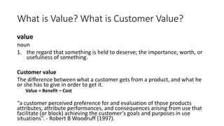 What is Value? What is Customer Value?
value
noun
1. the regard that something is held to deserve; the importance, worth, or
usefulness of something.
Customer value
The difference between what a customer gets from a product, and what he
or she has to give in order to get it.
Value = Benefit – Cost
“a customer perceived preference for and evaluation of those products
attributes, attribute performances, and consequences arising from use that
facilitate (or block) achieving the customer’s goals and purposes in use
situations”. - Robert B Woodruff (1997).
 