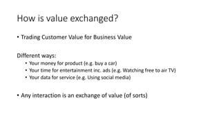 How is value exchanged?
• Trading Customer Value for Business Value
Different ways:
• Your money for product (e.g. buy a car)
• Your time for entertainment inc. ads (e.g. Watching free to air TV)
• Your data for service (e.g. Using social media)
• Any interaction is an exchange of value (of sorts)
 