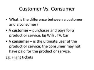 Customer Vs. Consumer
• What is the difference between a customer
and a consumer?
• A customer – purchases and pays for a
product or service. Eg Wifi , TV, Car
• A consumer – is the ultimate user of the
product or service; the consumer may not
have paid for the product or service.
Eg. Flight tickets
 