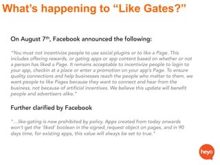 What’s happening to “Like Gates?”
On August 7th, Facebook announced the following:
“You must not incentivize people to use...