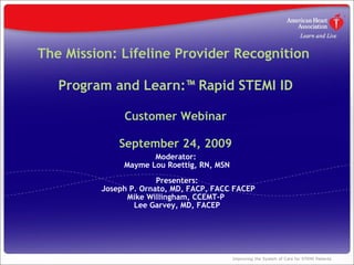 The Mission: Lifeline Provider Recognition  Program and Learn:™ Rapid STEMI ID Customer Webinar   September 24, 2009 Moderator:  Mayme Lou Roettig, RN, MSN Presenters:  Joseph P. Ornato, MD, FACP, FACC FACEP Mike Willingham, CCEMT-P  Lee Garvey, MD, FACEP 
