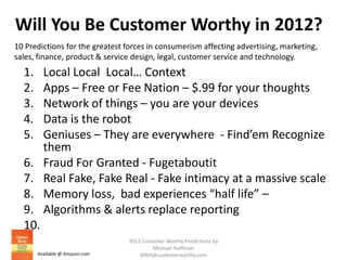 Will You Be Customer Worthy in 2012?
10 Predictions for the greatest forces in consumerism affecting advertising, marketing,
sales, finance, product & service design, legal, customer service and technology.
  1.     Local Local Local… Context
  2.     Apps – Free or Fee Nation – $.99 for your thoughts
  3.     Network of things – you are your devices
  4.     Data is the robot
  5.     Geniuses – They are everywhere - Find’em Recognize
         them
  6.     Fraud For Granted - Fugetaboutit
  7.     Real Fake, Fake Real - Fake intimacy at a massive scale
  8.     Memory loss, bad experiences “half life” –
  9.     Algorithms & alerts replace reporting
  10.
                                2012 Customer Worthy Predictions by
                                         Michael Hoffman
       Available @ Amazon.com       MRH@customerworthy.com
 