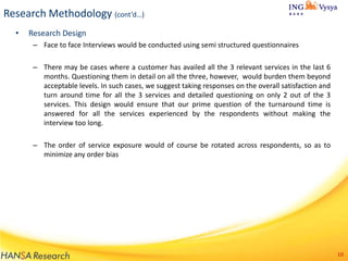 Research Methodology (cont’d…)
•

Research Design
– Face to face Interviews would be conducted using semi structured questionnaires
– There may be cases where a customer has availed all the 3 relevant services in the last 6
months. Questioning them in detail on all the three, however, would burden them beyond
acceptable levels. In such cases, we suggest taking responses on the overall satisfaction and
turn around time for all the 3 services and detailed questioning on only 2 out of the 3
services. This design would ensure that our prime question of the turnaround time is
answered for all the services experienced by the respondents without making the
interview too long.
– The order of service exposure would of course be rotated across respondents, so as to
minimize any order bias

10

 