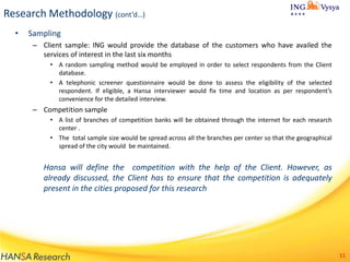 Research Methodology (cont’d…)
•

Sampling
– Client sample: ING would provide the database of the customers who have availed the
services of interest in the last six months
• A random sampling method would be employed in order to select respondents from the Client
database.
• A telephonic screener questionnaire would be done to assess the eligibility of the selected
respondent. If eligible, a Hansa interviewer would fix time and location as per respondent’s
convenience for the detailed interview.

– Competition sample
• A list of branches of competition banks will be obtained through the internet for each research
center .
• The total sample size would be spread across all the branches per center so that the geographical
spread of the city would be maintained.

Hansa will define the competition with the help of the Client. However, as
already discussed, the Client has to ensure that the competition is adequately
present in the cities proposed for this research

11

 