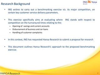 Research Background
•

ING wishes to carry out a benchmarking exercise viz. its major competition, on
certain key customer service delivery parameters.

•

This exercise specifically aims at evaluating where
competition on the turnaround times relating to the:

ING stands with respect to

– Opening of savings and current accounts
– Disbursement of business and car loans
– Handling of customer complaints

•

In this context, ING has requested Hansa Research to submit a proposal for research

•

This document outlines Hansa Research’s approach to the proposed benchmarking
exercise.

2

 