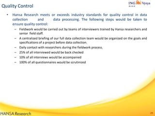 Quality Control
•

Hansa Research meets or exceeds industry standards for quality control in data
collection
and
data processing. The following steps would be taken to
ensure quality control:
– Fieldwork would be carried out by teams of interviewers trained by Hansa researchers and
senior field staff.
– A centralized briefing of our full data collection team would be organized on the goals and
specifications of a project before data collection.
– Daily contact with researchers during the fieldwork process.
– 25% of all interviewed would be back checked
– 10% of all interviews would be accompanied
– 100% of all questionnaires would be scrutinized

29

 