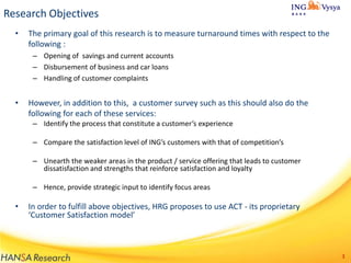Research Objectives
•

The primary goal of this research is to measure turnaround times with respect to the
following :
– Opening of savings and current accounts
– Disbursement of business and car loans
– Handling of customer complaints

•

However, in addition to this, a customer survey such as this should also do the
following for each of these services:
– Identify the process that constitute a customer’s experience
– Compare the satisfaction level of ING’s customers with that of competition’s

– Unearth the weaker areas in the product / service offering that leads to customer
dissatisfaction and strengths that reinforce satisfaction and loyalty
– Hence, provide strategic input to identify focus areas

•

In order to fulfill above objectives, HRG proposes to use ACT - its proprietary
‘Customer Satisfaction model’

3

 