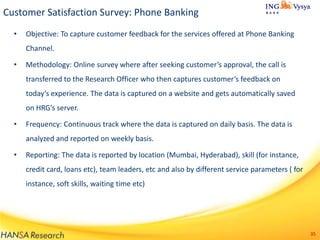 Customer Satisfaction Survey: Phone Banking
•

Objective: To capture customer feedback for the services offered at Phone Banking
Channel.

•

Methodology: Online survey where after seeking customer’s approval, the call is
transferred to the Research Officer who then captures customer’s feedback on

today’s experience. The data is captured on a website and gets automatically saved
on HRG’s server.
•

Frequency: Continuous track where the data is captured on daily basis. The data is
analyzed and reported on weekly basis.

•

Reporting: The data is reported by location (Mumbai, Hyderabad), skill (for instance,
credit card, loans etc), team leaders, etc and also by different service parameters ( for
instance, soft skills, waiting time etc)

35

 