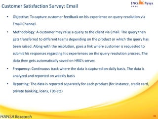 Customer Satisfaction Survey: Email
•

Objective: To capture customer feedback on his experience on query resolution via
Email Channel.

•

Methodology: A customer may raise a query to the client via Email. The query then
gets transferred to different teams depending on the product or which the query has

been raised. Along with the resolution, goes a link where customer is requested to
submit his responses regarding his experiences on the query resolution process. The
data then gets automatically saved on HRG’s server.
•

Frequency: Continuous track where the data is captured on daily basis. The data is

analyzed and reported on weekly basis
•

Reporting: The data is reported separately for each product (for instance, credit card,
private banking, loans, FDs etc)

36

 