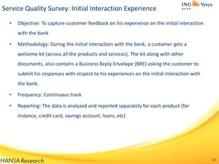 Service Quality Survey: Initial Interaction Experience
•

Objective: To capture customer feedback on his experience on the initial interaction
with the bank

•

Methodology: During the initial interaction with the bank, a customer gets a
welcome kit (across all the products and services). The kit along with other

documents, also contains a Business Reply Envelope (BRE) asking the customer to
submit his responses with respect to his experiences on the initial interaction with
the bank.
•

Frequency: Continuous track

•

Reporting: The data is analyzed and reported separately for each product (for
instance, credit card, savings account, loans, etc)

37

 