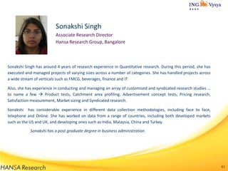 Sonakshi Singh
Associate Research Director
Hansa Research Group, Bangalore

Sonakshi Singh has around 4 years of research experience in Quantitative research. During this period, she has
executed and managed projects of varying sizes across a number of categories. She has handled projects across
a wide stream of verticals such as FMCG, beverages, finance and IT
Also, she has experience in conducting and managing an array of customised and syndicated research studies …
to name a few  Product tests, Catchment area profiling, Advertisement concept tests, Pricing research,
Satisfaction measurement, Market sizing and Syndicated research.
Sonakshi has considerable experience in different data collection methodologies, including face to face,
telephone and Online. She has worked on data from a range of countries, including both developed markets
such as the US and UK, and developing ones such as India, Malaysia, China and Turkey.

Sonakshi has a post graduate degree in business administration

41

 