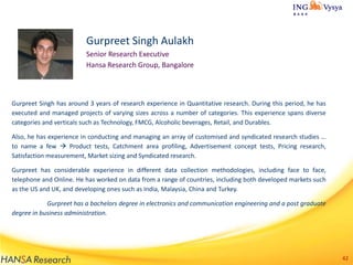 Gurpreet Singh Aulakh
Senior Research Executive
Hansa Research Group, Bangalore

Gurpreet Singh has around 3 years of research experience in Quantitative research. During this period, he has
executed and managed projects of varying sizes across a number of categories. This experience spans diverse
categories and verticals such as Technology, FMCG, Alcoholic beverages, Retail, and Durables.
Also, he has experience in conducting and managing an array of customised and syndicated research studies …
to name a few  Product tests, Catchment area profiling, Advertisement concept tests, Pricing research,
Satisfaction measurement, Market sizing and Syndicated research.
Gurpreet has considerable experience in different data collection methodologies, including face to face,
telephone and Online. He has worked on data from a range of countries, including both developed markets such
as the US and UK, and developing ones such as India, Malaysia, China and Turkey.

Gurpreet has a bachelors degree in electronics and communication engineering and a post graduate
degree in business administration.

42

 