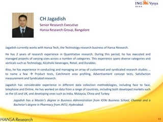 CH Jagadish
Senior Research Executive
Hansa Research Group, Bangalore

Jagadish currently works with Hansa Tech, the Technology research business of Hansa Research.
He has 2 years of research experience in Quantitative research. During this period, he has executed and
managed projects of varying sizes across a number of categories. This experience spans diverse categories and
verticals such as Technology, Alcoholic beverages, Retail, and Durables.
Also, he has experience in conducting and managing an array of customised and syndicated research studies …
to name a few  Product tests, Catchment area profiling, Advertisement concept tests, Satisfaction
measurement and Syndicated research.
Jagadish has considerable experience in different data collection methodologies, including face to face,
telephone and Online. He has worked on data from a range of countries, including both developed markets such
as the US and UK, and developing ones such as India, Malaysia, China and Turkey.
Jagadish has a Master’s degree in Business Administration from ICFAI Business School, Chennai and a
Bachelor’s degree in Pharmacy from JNTU, Hyderabad.

43

 