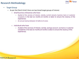 Research Methodology
•

Target Group
– As per the Client’s brief, there are two broad target groups of interest
– Small business enterprises who have–

–

Availed of the services of interest, namely, current account, business loans or customer
complaints in the last six months (6 months is taken to ensure the recency of the
experience)
An annual revenue between 15 lakhs to 4 crores

– Individuals who have
–

Availed of the services of interest, namely, savings account, car loans or customer
complaints in the last six months (6 months is taken to ensure the recency of the
experience)

9

 